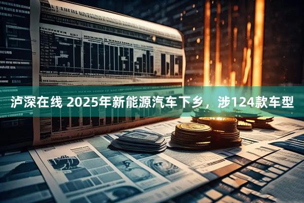 泸深在线 2025年新能源汽车下乡，涉124款车型
