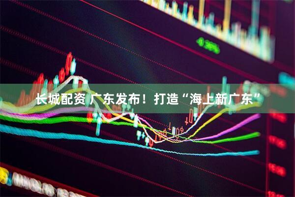 长城配资 广东发布！打造“海上新广东”