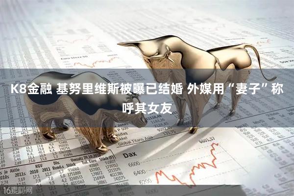 K8金融 基努里维斯被曝已结婚 外媒用“妻子”称呼其女友
