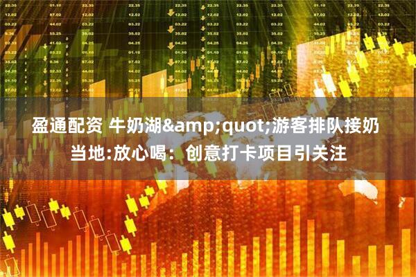 盈通配资 牛奶湖&quot;游客排队接奶 当地:放心喝：创意打卡项目引关注