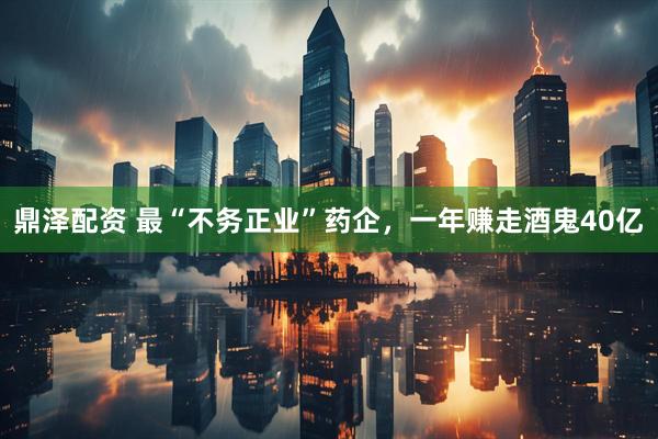 鼎泽配资 最“不务正业”药企，一年赚走酒鬼40亿