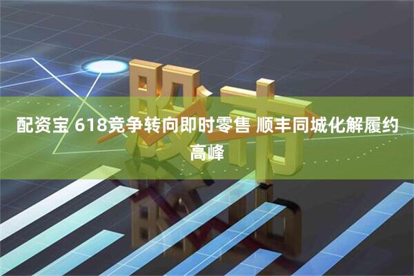 配资宝 618竞争转向即时零售 顺丰同城化解履约高峰