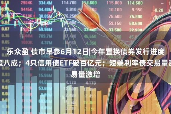 乐众盈 债市早参6月12日|今年置换债券发行进度已超八成；4只信用债ETF破百亿元；短端利率债交易量激增
