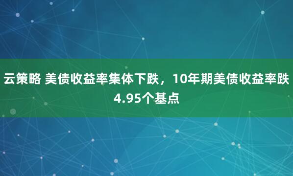 云策略 美债收益率集体下跌，10年期美债收益率跌4.95个基点