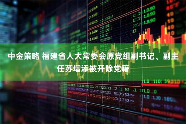 中金策略 福建省人大常委会原党组副书记、副主任苏增添被开除党籍