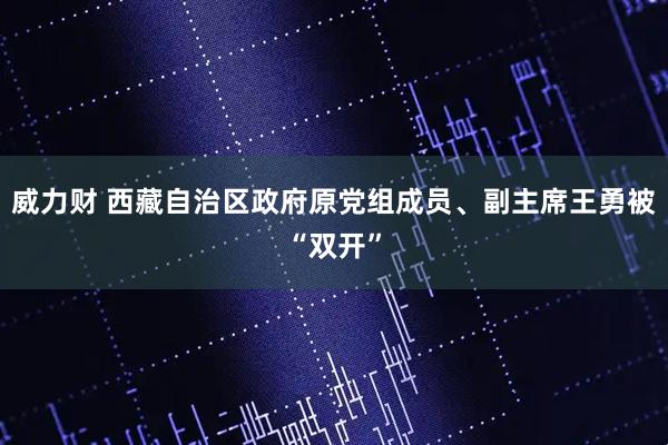 威力财 西藏自治区政府原党组成员、副主席王勇被“双开”
