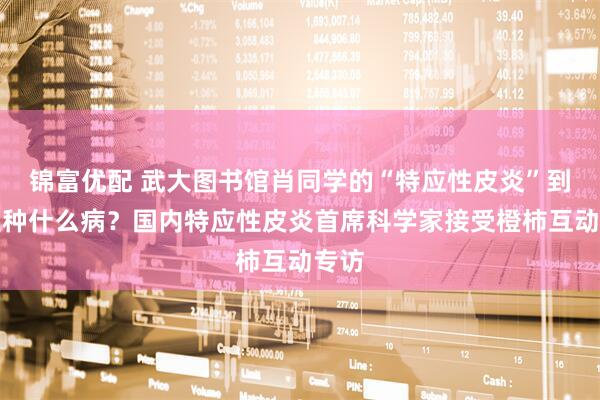 锦富优配 武大图书馆肖同学的“特应性皮炎”到底是种什么病？国内特应性皮炎首席科学家接受橙柿互动专访