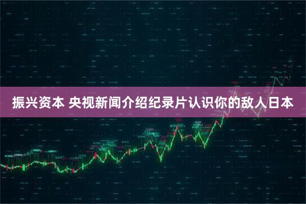 振兴资本 央视新闻介绍纪录片认识你的敌人日本