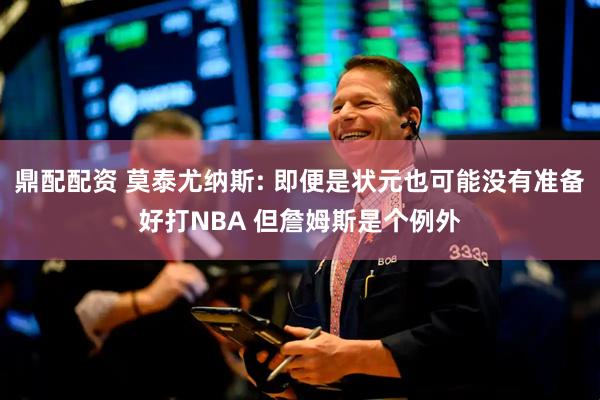 鼎配配资 莫泰尤纳斯: 即便是状元也可能没有准备好打NBA 但詹姆斯是个例外
