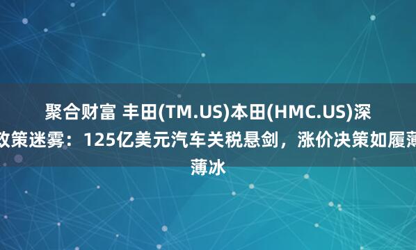 聚合财富 丰田(TM.US)本田(HMC.US)深陷政策迷雾：125亿美元汽车关税悬剑，涨价决策如履薄冰