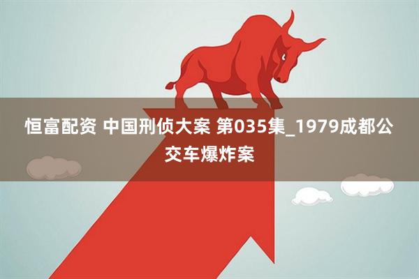 恒富配资 中国刑侦大案 第035集_1979成都公交车爆炸案