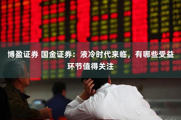 博盈证券 国金证券：液冷时代来临，有哪些受益环节值得关注