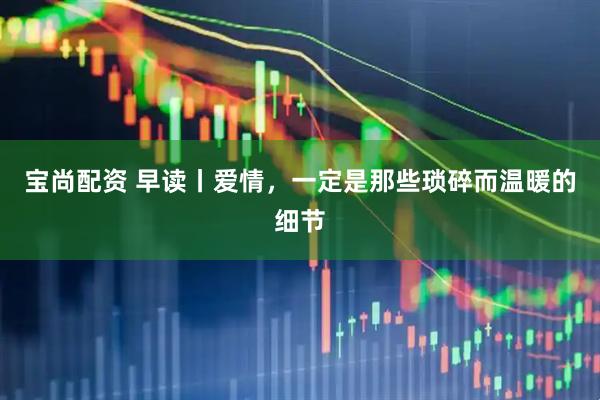 宝尚配资 早读丨爱情，一定是那些琐碎而温暖的细节