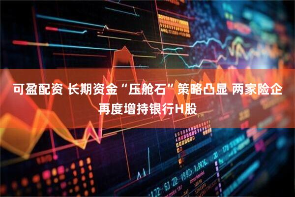 可盈配资 长期资金“压舱石”策略凸显 两家险企再度增持银行H股