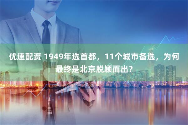 优速配资 1949年选首都，11个城市备选，为何最终是北京脱颖而出？