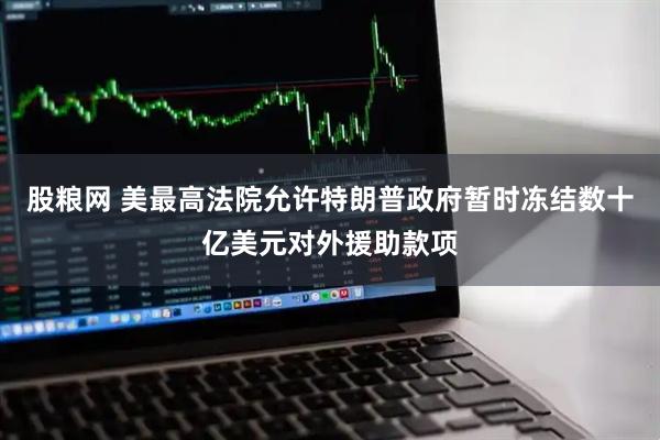 股粮网 美最高法院允许特朗普政府暂时冻结数十亿美元对外援助款项