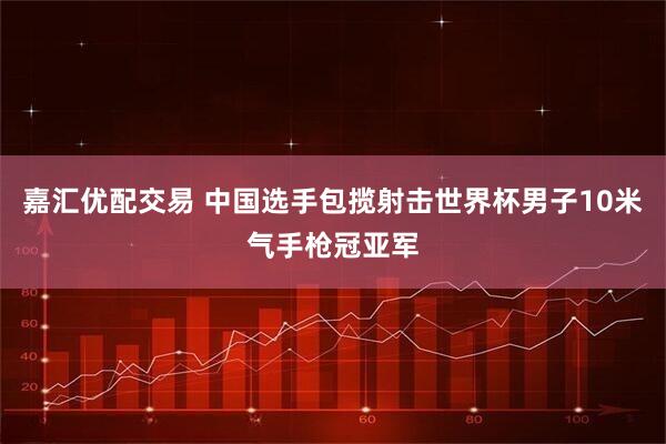 嘉汇优配交易 中国选手包揽射击世界杯男子10米气手枪冠亚军