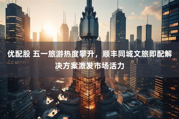 优配股 五一旅游热度攀升，顺丰同城文旅即配解决方案激发市场活力