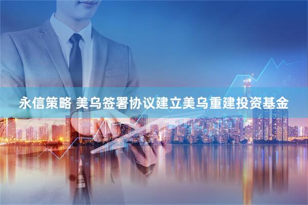 永信策略 美乌签署协议建立美乌重建投资基金