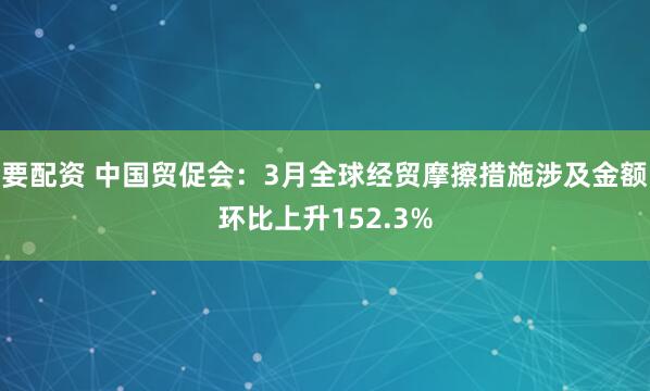 要配资 中国贸促会：3月全球经贸摩擦措施涉及金额环比上升152.3%