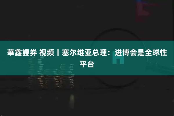 華鑫證券 视频丨塞尔维亚总理：进博会是全球性平台