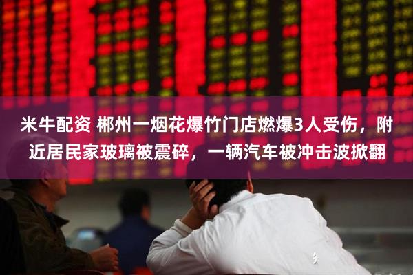 米牛配资 郴州一烟花爆竹门店燃爆3人受伤，附近居民家玻璃被震碎，一辆汽车被冲击波掀翻