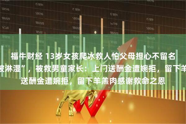 福牛财经 13岁女孩爬冰救人怕父母担心不留名，回家谎称“衣服被淋湿”，被救男童家长：上门送酬金遭婉拒，留下羊羔肉感谢救命之恩