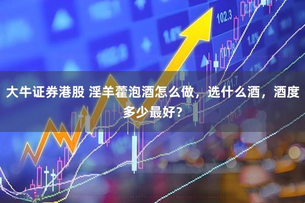 大牛证券港股 淫羊藿泡酒怎么做，选什么酒，酒度多少最好？